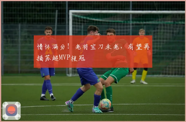 情怀满分！老将宝刀未老，有望再摘苏超MVP桂冠