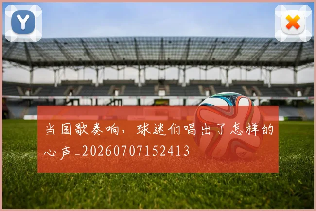 当国歌奏响，球迷们唱出了怎样的心声_20260707152413