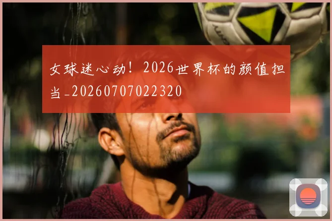 女球迷心动！2026世界杯的颜值担当_20260707022320