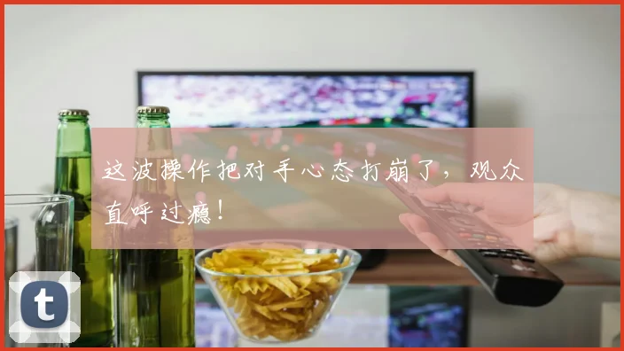 这波操作把对手心态打崩了，观众直呼过瘾！