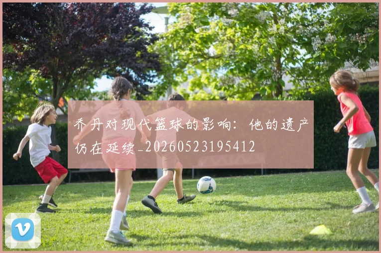 乔丹对现代篮球的影响:他的遗产仍在延续_20260523195412