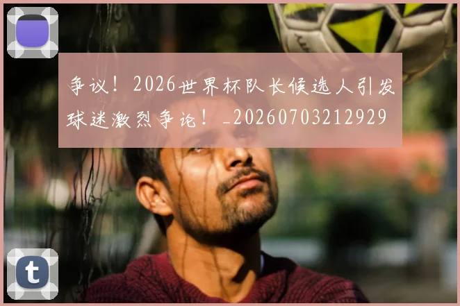 争议！2026世界杯队长候选人引发球迷激烈争论！_20260703212929