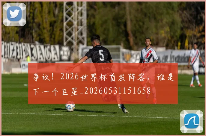 争议!2026世界杯首发阵容,谁是下一个巨星_20260531151658