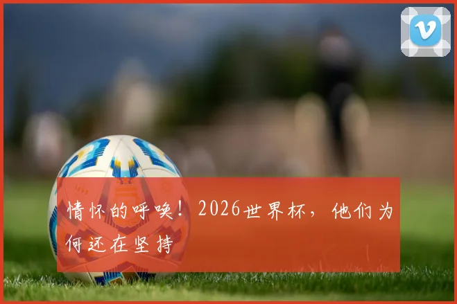 情怀的呼唤！2026世界杯，他们为何还在坚持