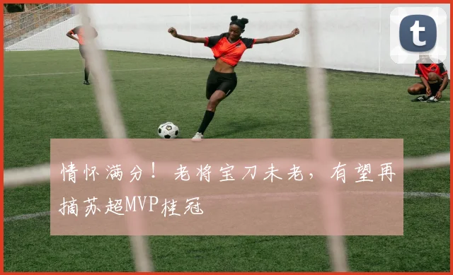 情怀满分！老将宝刀未老，有望再摘苏超MVP桂冠