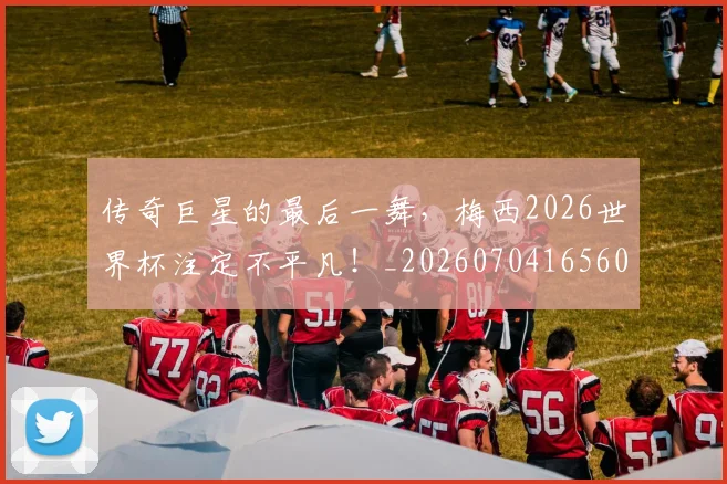 传奇巨星的最后一舞,梅西2026世界杯注定不平凡!_20260704165604