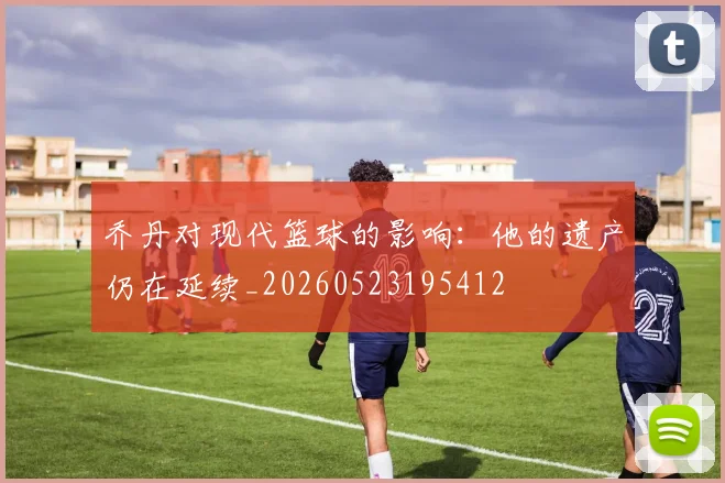 乔丹对现代篮球的影响：他的遗产仍在延续_20260523195412