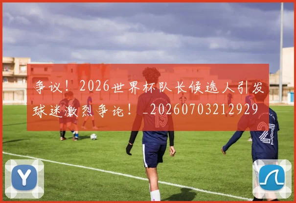 争议!2026世界杯队长候选人引发球迷激烈争论!_20260703212929