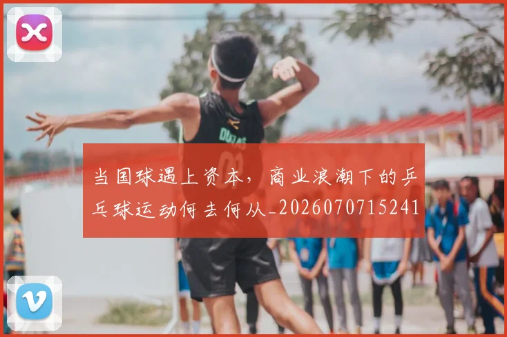 当国球遇上资本，商业浪潮下的乒乓球运动何去何从_20260707152415