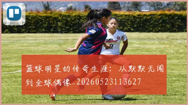 篮球明星的传奇生涯:从默默无闻到全球偶像_20260523113627