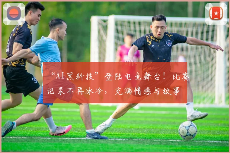 “AI黑科技”登陆电竞舞台！比赛记录不再冰冷，充满情感与故事
