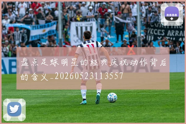 盘点足球明星的经典庆祝动作背后的含义_20260523113557