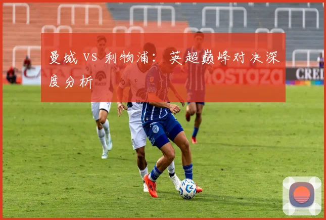 曼城 vs 利物浦：英超巅峰对决深度分析