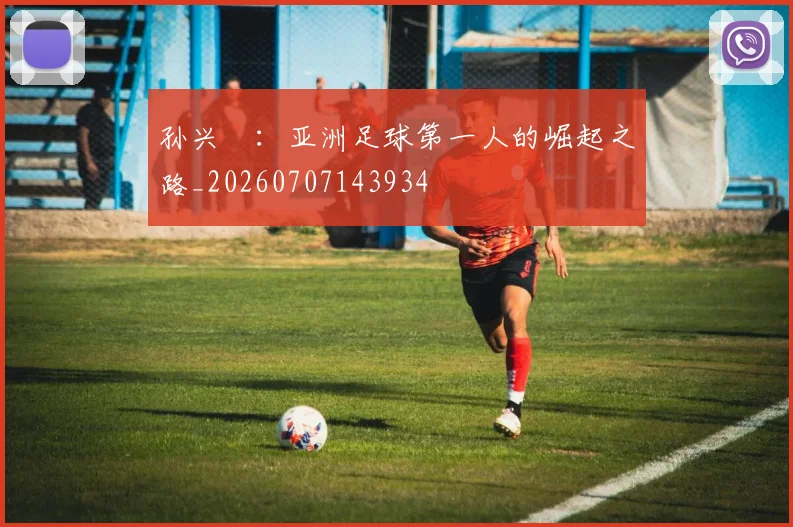 孙兴慜：亚洲足球第一人的崛起之路_20260707143934