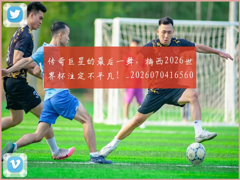 传奇巨星的最后一舞，梅西2026世界杯注定不平凡！_20260704165604