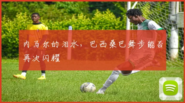 内马尔的泪水，巴西桑巴舞步能否再次闪耀