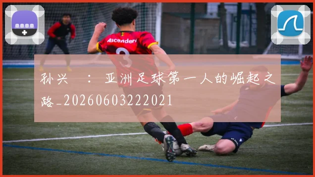孙兴慜：亚洲足球第一人的崛起之路_20260603222021