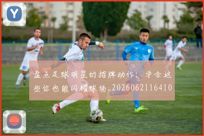 盘点足球明星的招牌动作:学会这些你也能闪耀球场_20260621164106